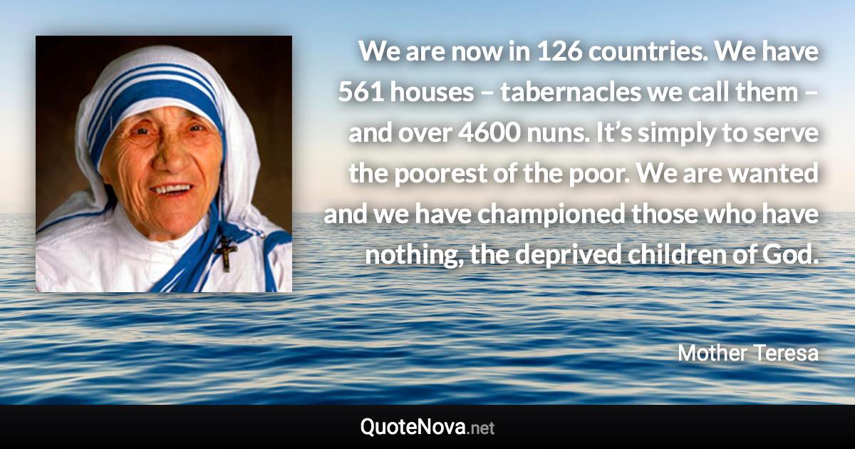 We are now in 126 countries. We have 561 houses – tabernacles we call them – and over 4600 nuns. It’s simply to serve the poorest of the poor. We are wanted and we have championed those who have nothing, the deprived children of God. - Mother Teresa quote