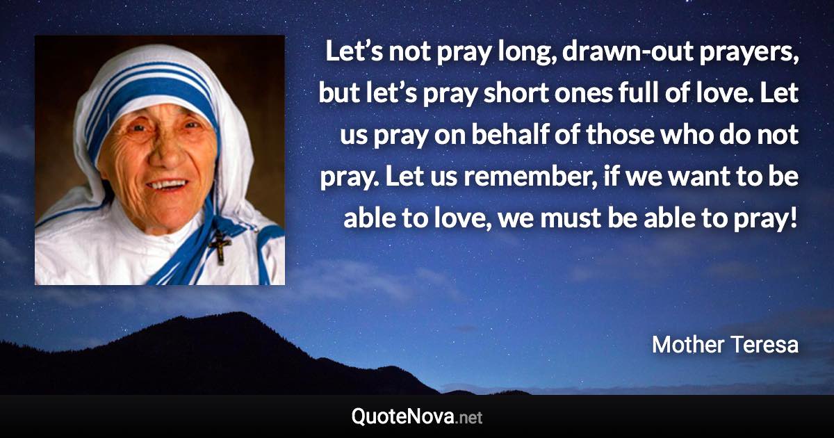 Let’s not pray long, drawn-out prayers, but let’s pray short ones full of love. Let us pray on behalf of those who do not pray. Let us remember, if we want to be able to love, we must be able to pray! - Mother Teresa quote