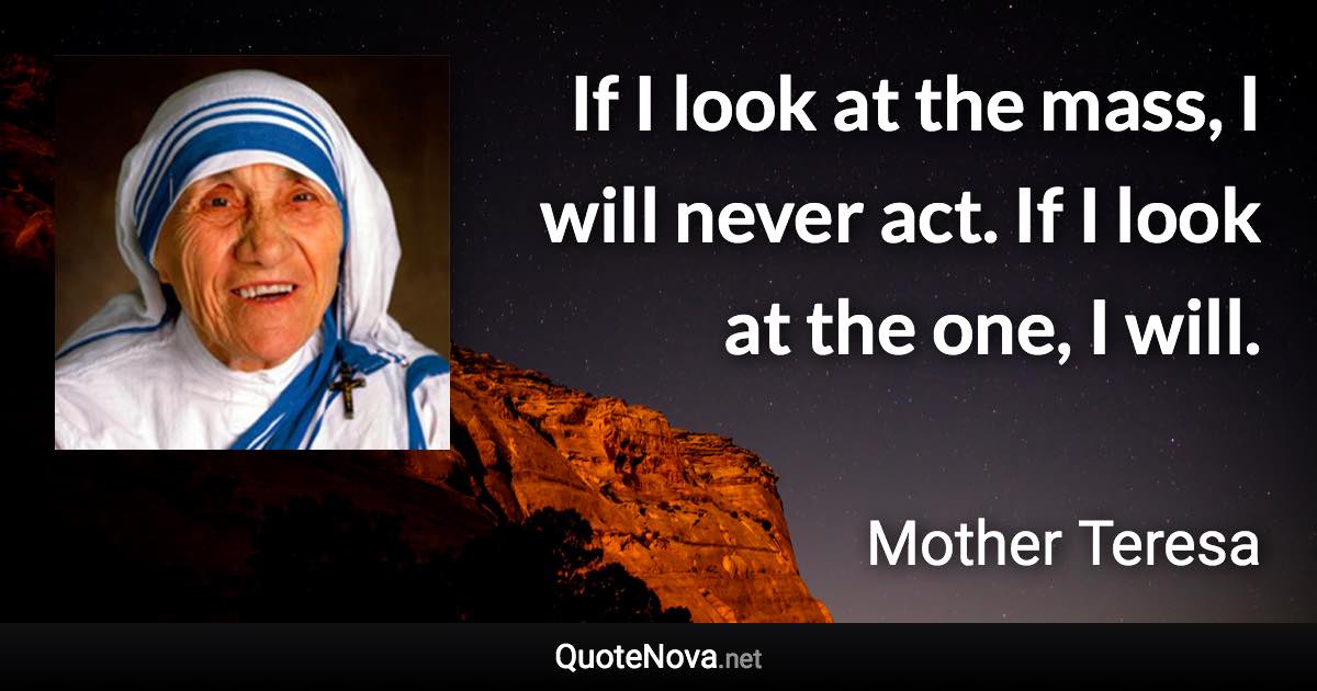 If I look at the mass, I will never act. If I look at the one, I will. - Mother Teresa quote