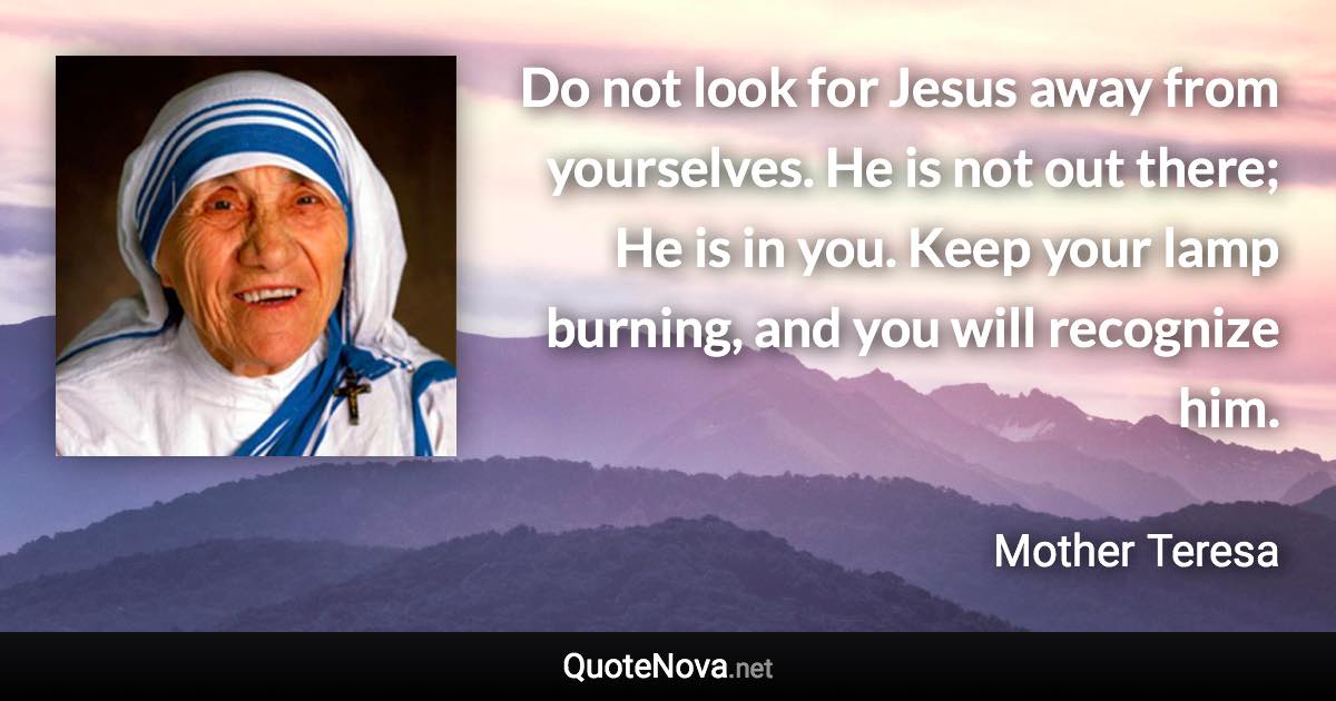 Do not look for Jesus away from yourselves. He is not out there; He is in you. Keep your lamp burning, and you will recognize him. - Mother Teresa quote