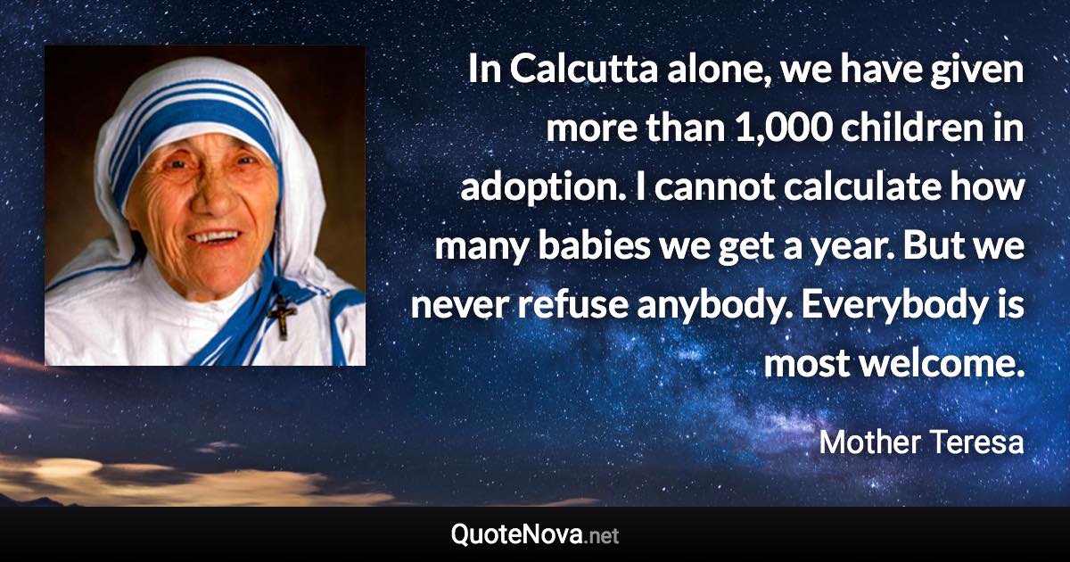 In Calcutta alone, we have given more than 1,000 children in adoption. I cannot calculate how many babies we get a year. But we never refuse anybody. Everybody is most welcome. - Mother Teresa quote