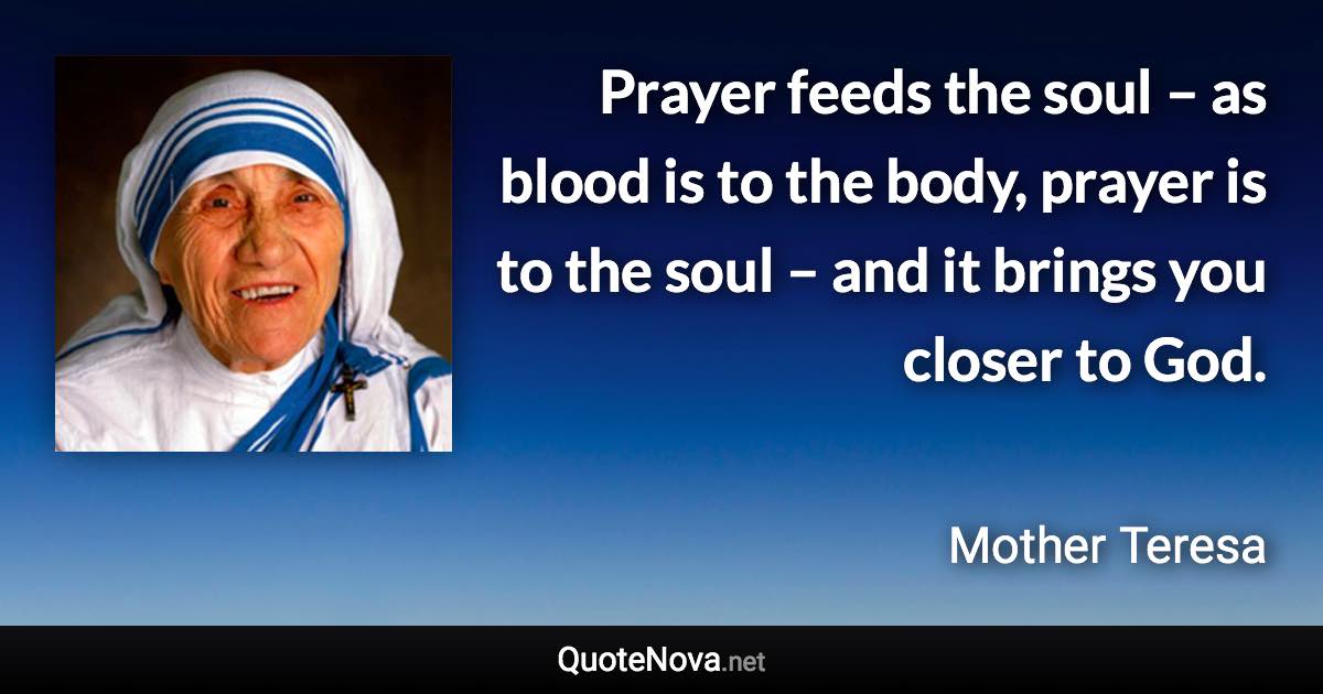 Prayer feeds the soul – as blood is to the body, prayer is to the soul – and it brings you closer to God. - Mother Teresa quote