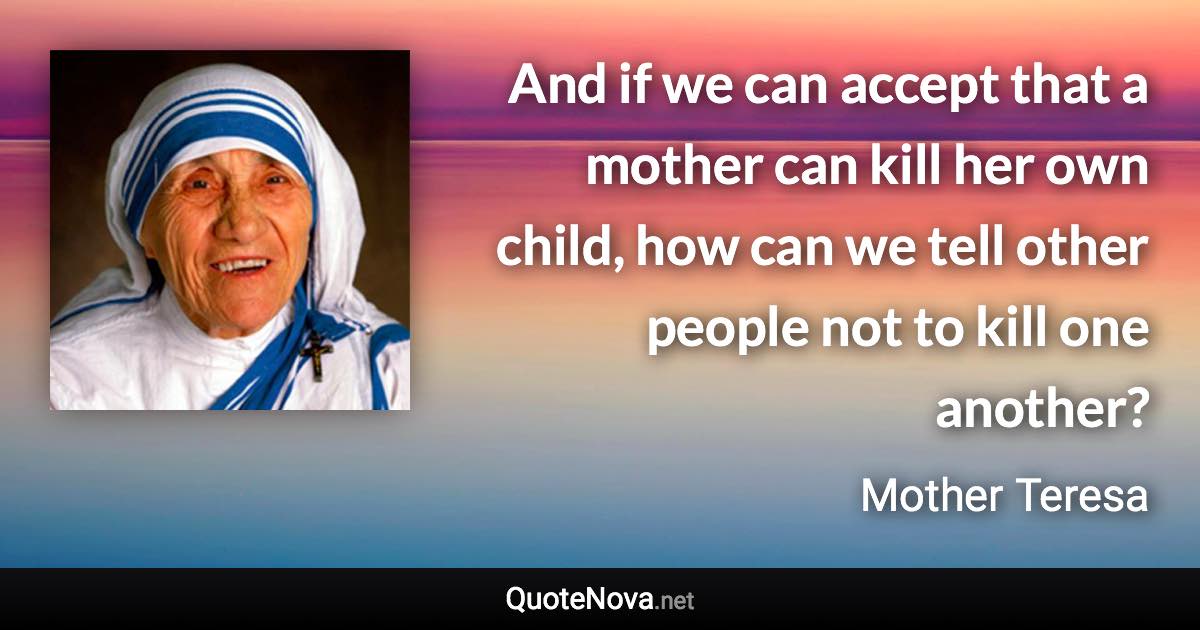 And if we can accept that a mother can kill her own child, how can we tell other people not to kill one another? - Mother Teresa quote