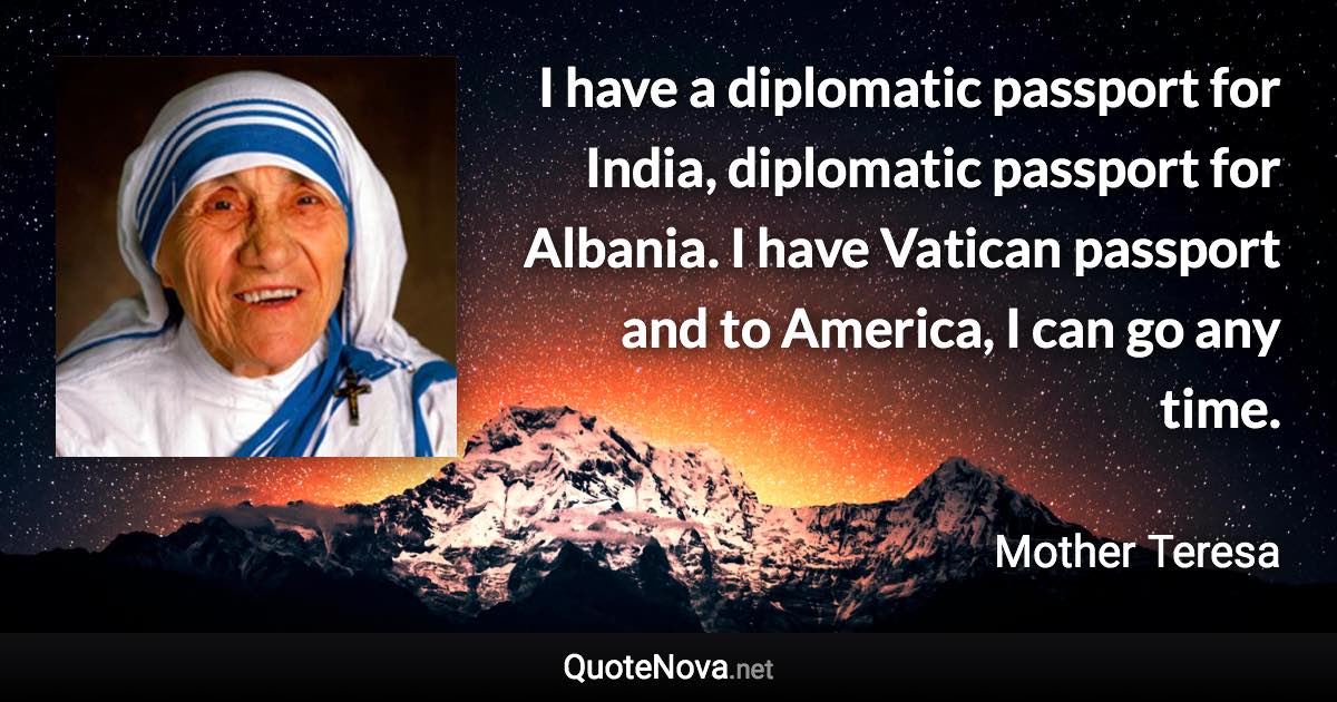 I have a diplomatic passport for India, diplomatic passport for Albania. I have Vatican passport and to America, I can go any time. - Mother Teresa quote