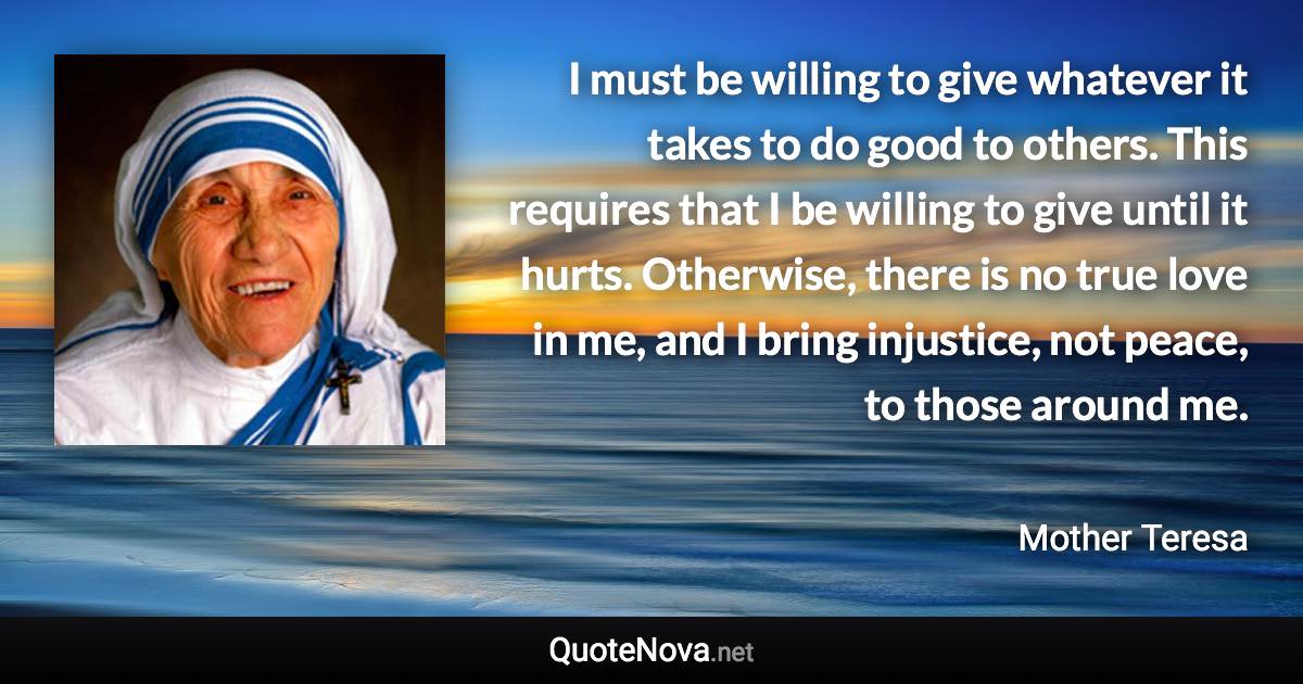 I must be willing to give whatever it takes to do good to others. This requires that I be willing to give until it hurts. Otherwise, there is no true love in me, and I bring injustice, not peace, to those around me. - Mother Teresa quote