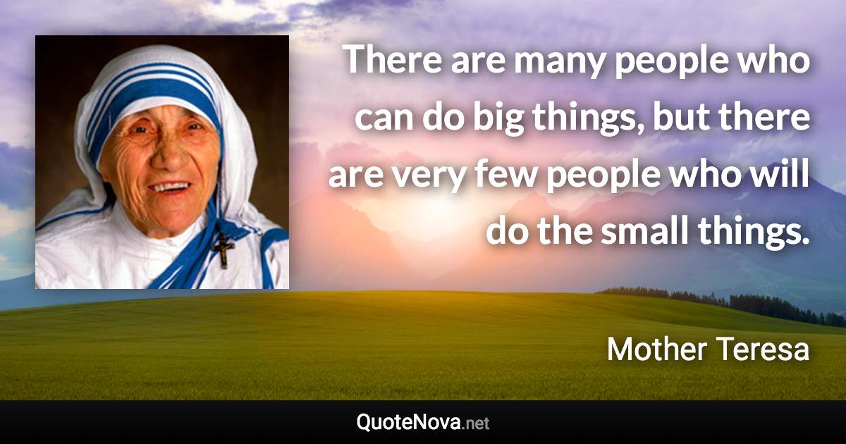 There are many people who can do big things, but there are very few people who will do the small things. - Mother Teresa quote