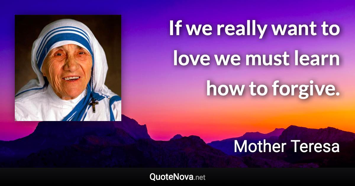 If we really want to love we must learn how to forgive. - Mother Teresa quote