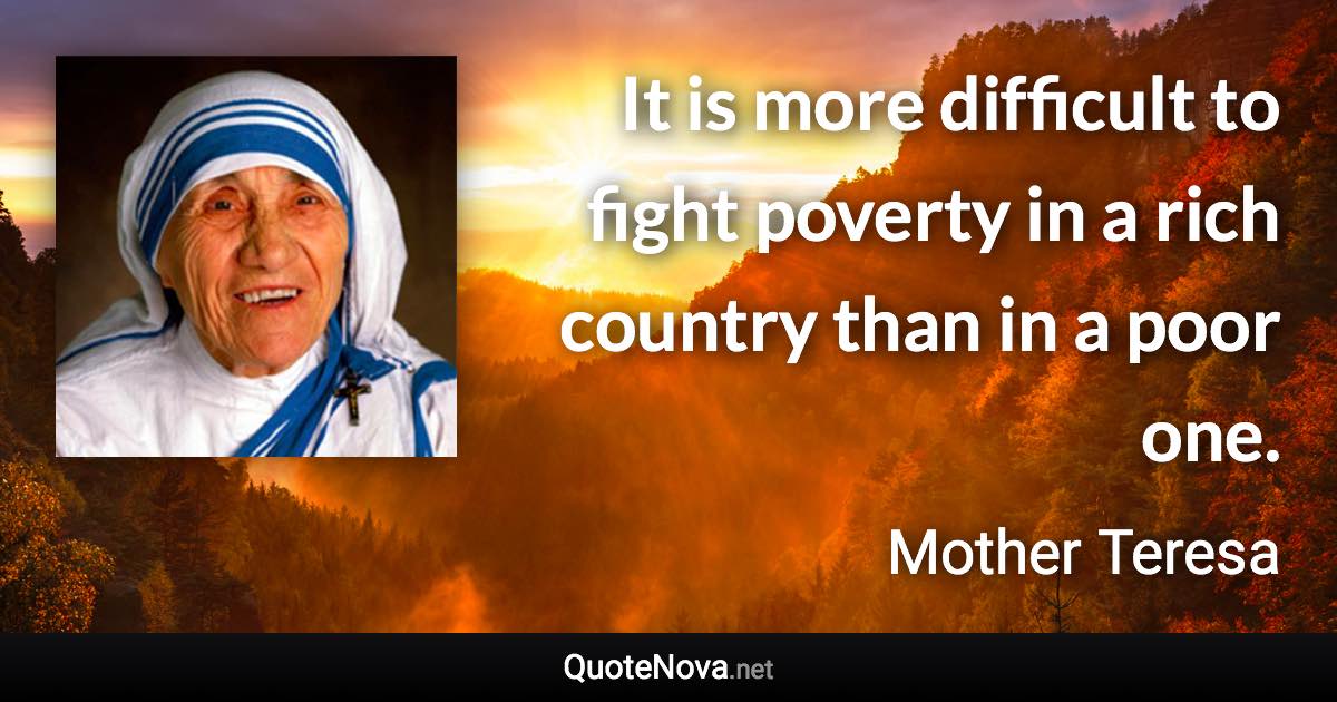 It is more difficult to fight poverty in a rich country than in a poor one. - Mother Teresa quote