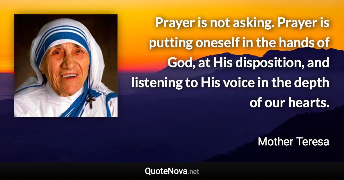 Prayer is not asking. Prayer is putting oneself in the hands of God, at His disposition, and listening to His voice in the depth of our hearts. - Mother Teresa quote