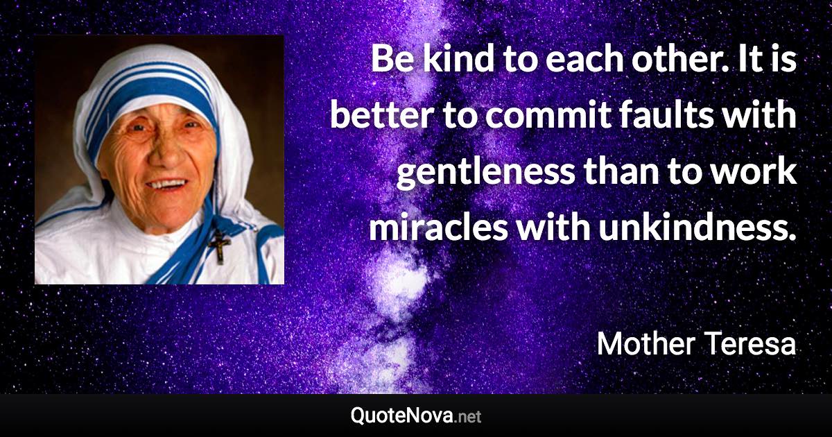 Be kind to each other. It is better to commit faults with gentleness than to work miracles with unkindness. - Mother Teresa quote