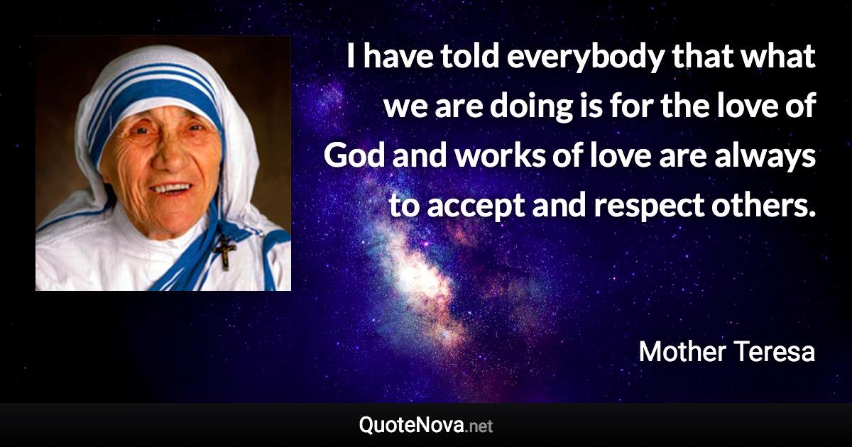 I have told everybody that what we are doing is for the love of God and works of love are always to accept and respect others. - Mother Teresa quote