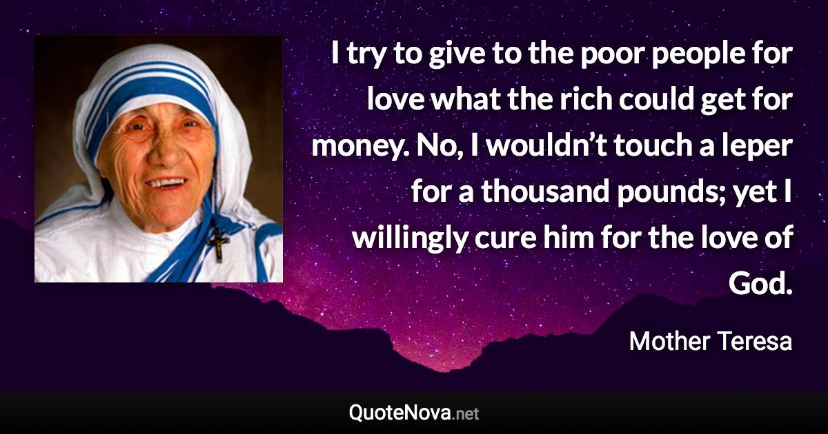 I try to give to the poor people for love what the rich could get for money. No, I wouldn’t touch a leper for a thousand pounds; yet I willingly cure him for the love of God. - Mother Teresa quote