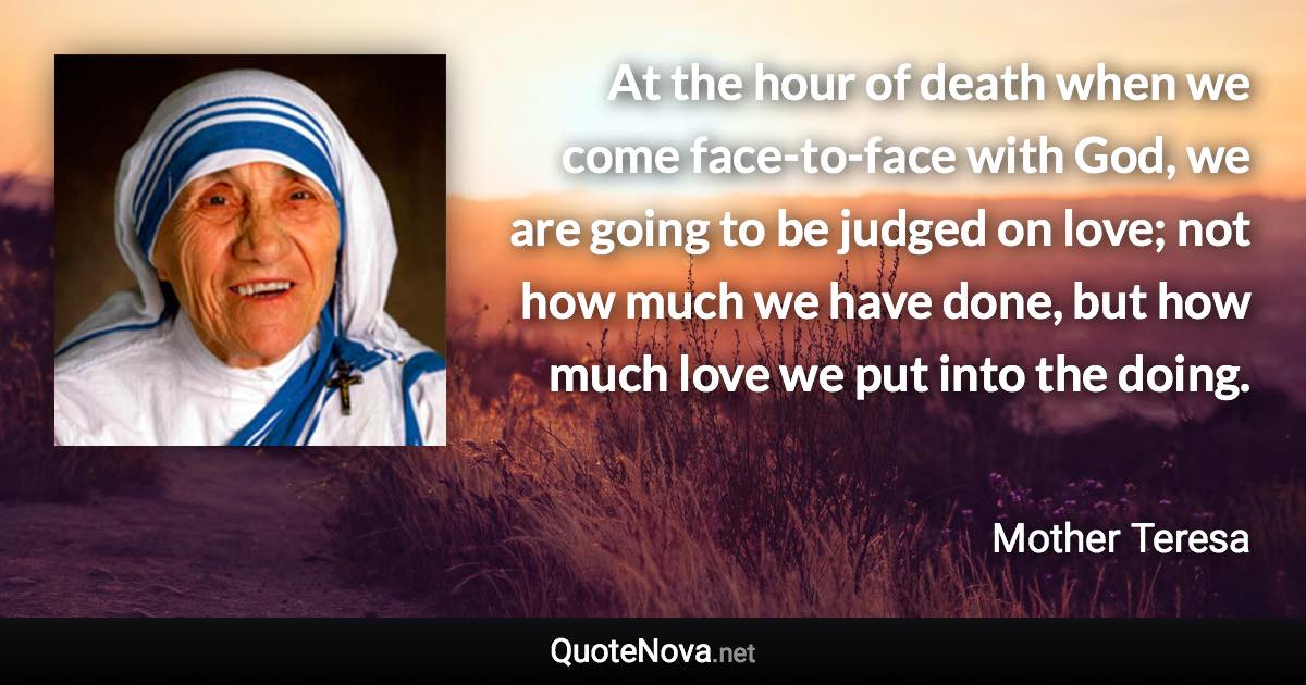 At the hour of death when we come face-to-face with God, we are going to be judged on love; not how much we have done, but how much love we put into the doing. - Mother Teresa quote