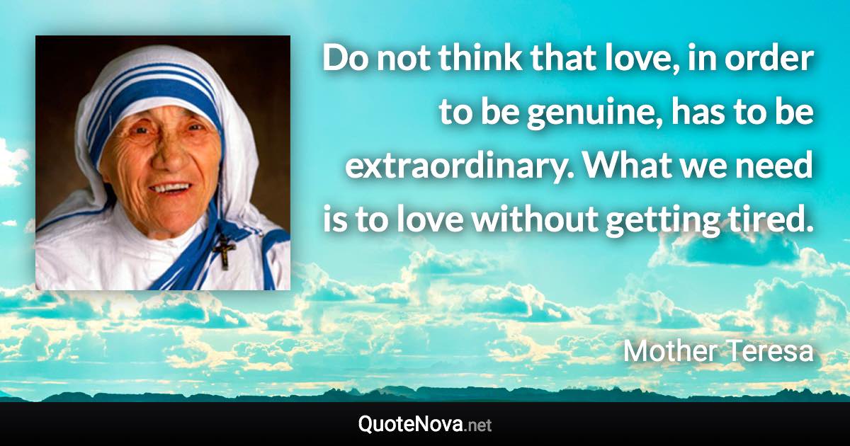 Do not think that love, in order to be genuine, has to be extraordinary. What we need is to love without getting tired. - Mother Teresa quote