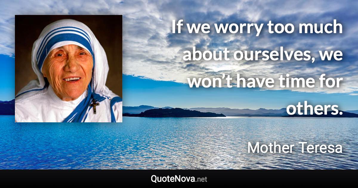 If we worry too much about ourselves, we won’t have time for others. - Mother Teresa quote