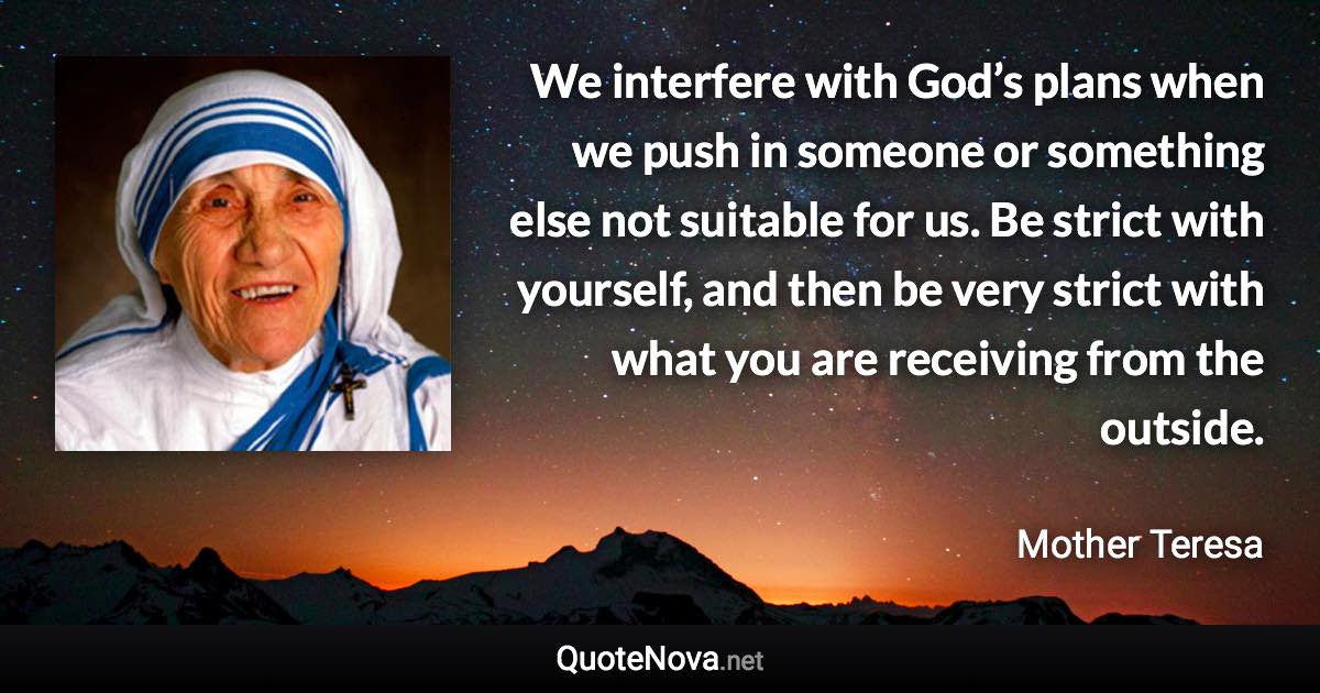 We interfere with God’s plans when we push in someone or something else not suitable for us. Be strict with yourself, and then be very strict with what you are receiving from the outside. - Mother Teresa quote