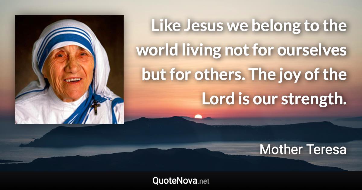 Like Jesus we belong to the world living not for ourselves but for others. The joy of the Lord is our strength. - Mother Teresa quote
