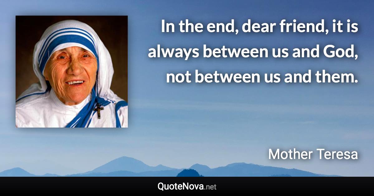 In the end, dear friend, it is always between us and God, not between us and them. - Mother Teresa quote