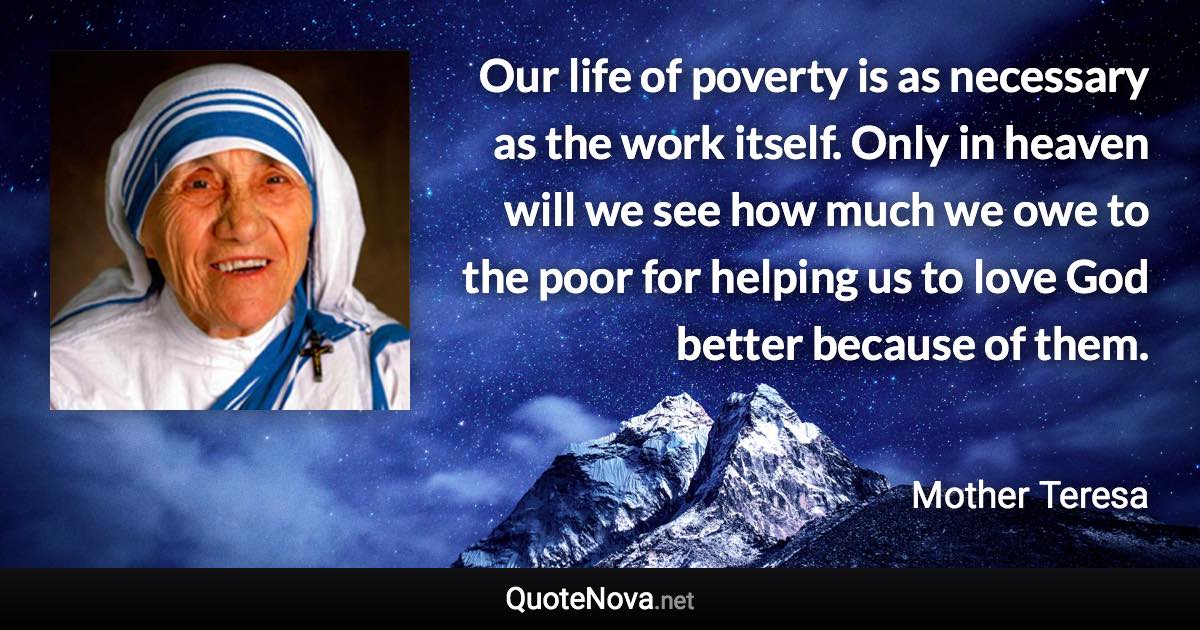 Our life of poverty is as necessary as the work itself. Only in heaven will we see how much we owe to the poor for helping us to love God better because of them. - Mother Teresa quote