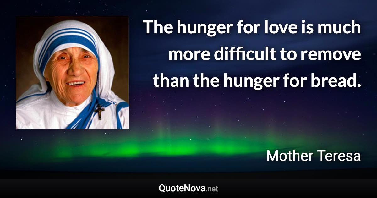The hunger for love is much more difficult to remove than the hunger for bread. - Mother Teresa quote