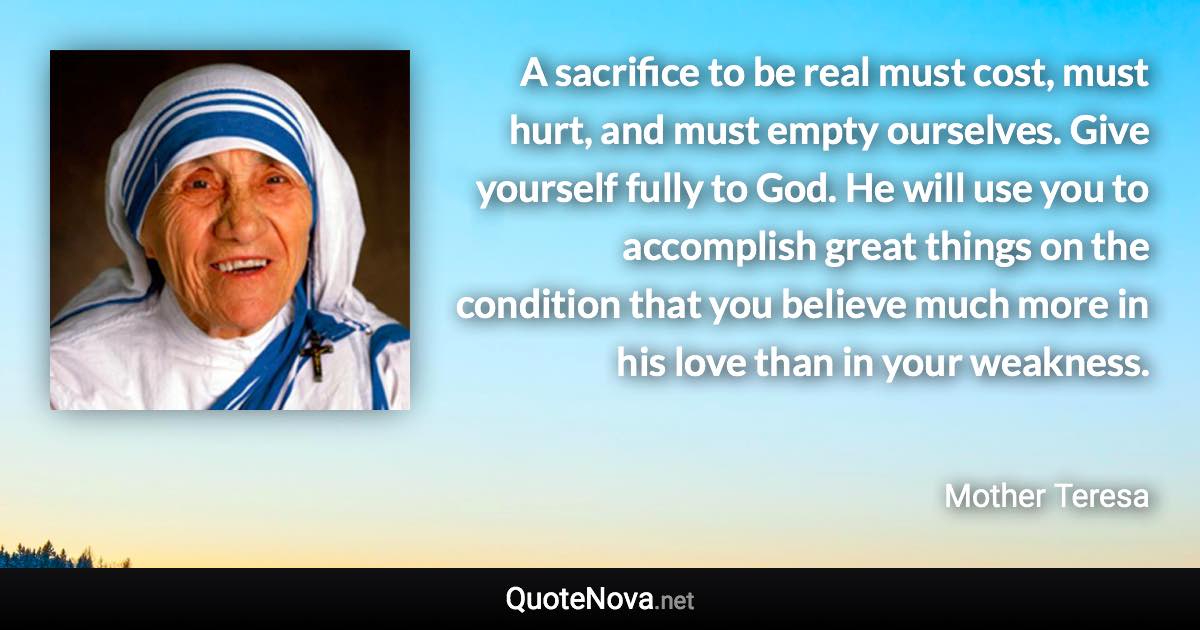 A sacrifice to be real must cost, must hurt, and must empty ourselves. Give yourself fully to God. He will use you to accomplish great things on the condition that you believe much more in his love than in your weakness. - Mother Teresa quote