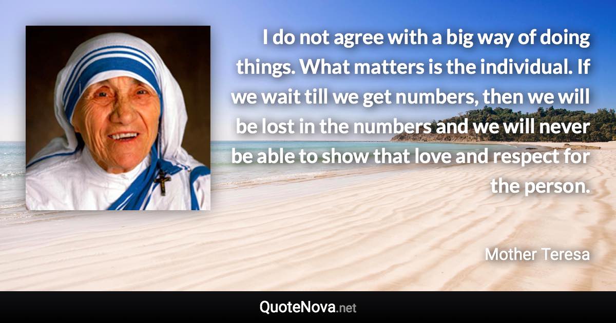 I do not agree with a big way of doing things. What matters is the individual. If we wait till we get numbers, then we will be lost in the numbers and we will never be able to show that love and respect for the person. - Mother Teresa quote
