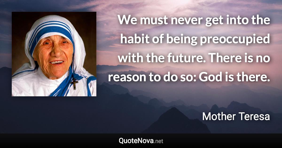 We must never get into the habit of being preoccupied with the future. There is no reason to do so: God is there. - Mother Teresa quote