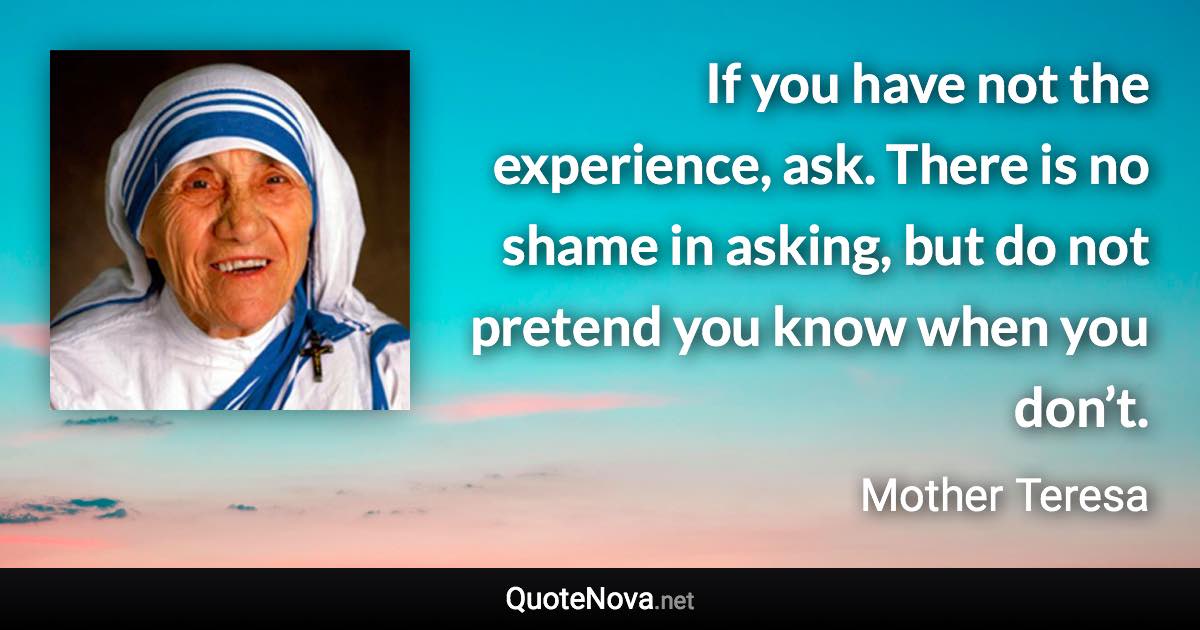 If you have not the experience, ask. There is no shame in asking, but do not pretend you know when you don’t. - Mother Teresa quote
