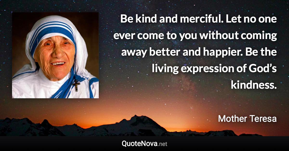 Be kind and merciful. Let no one ever come to you without coming away better and happier. Be the living expression of God’s kindness. - Mother Teresa quote