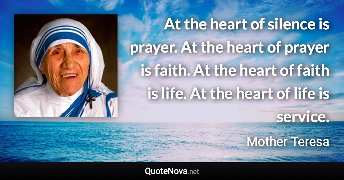 At the heart of silence is prayer. At the heart of prayer is faith. At the heart of faith is life. At the heart of life is service. - Mother Teresa quote