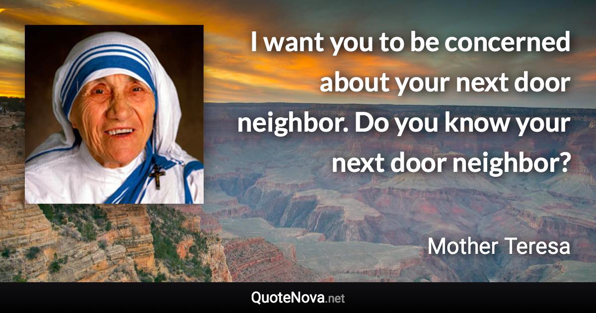 I want you to be concerned about your next door neighbor. Do you know your next door neighbor? - Mother Teresa quote