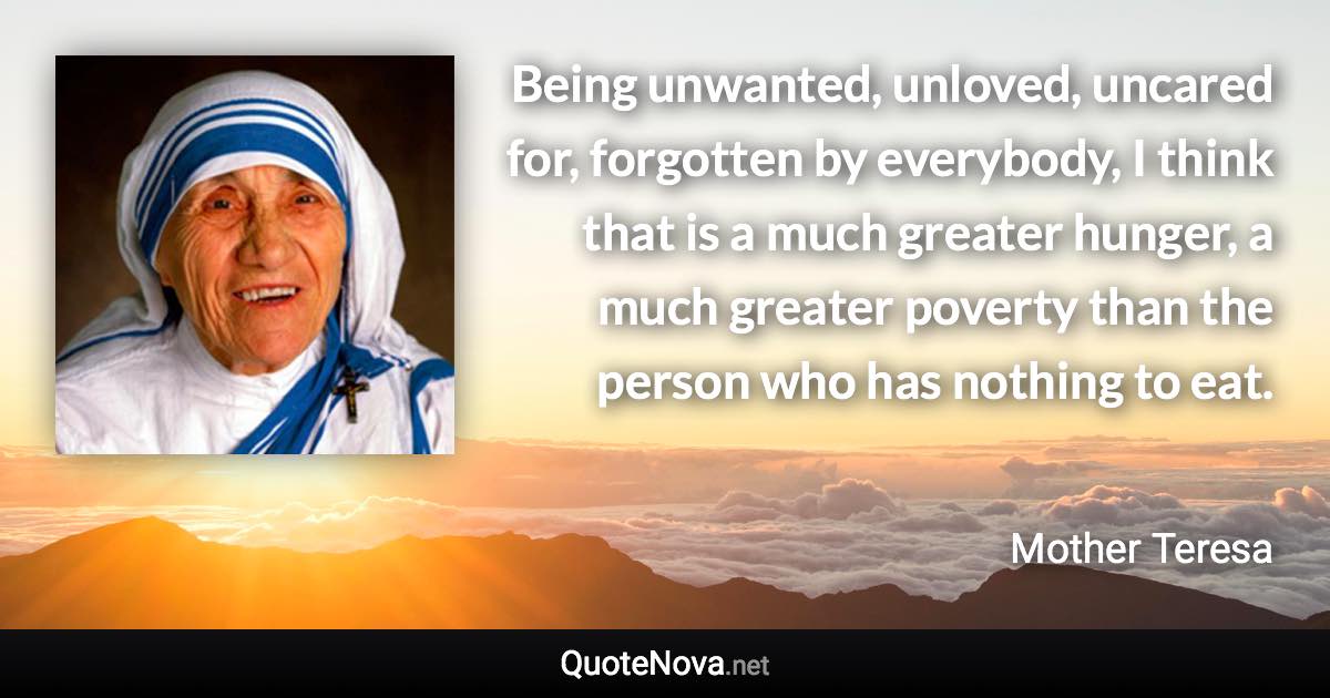Being unwanted, unloved, uncared for, forgotten by everybody, I think that is a much greater hunger, a much greater poverty than the person who has nothing to eat. - Mother Teresa quote