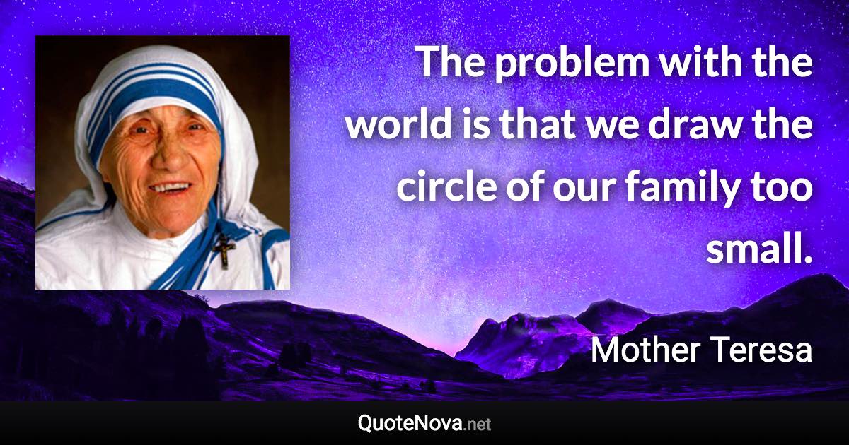 The problem with the world is that we draw the circle of our family too small. - Mother Teresa quote