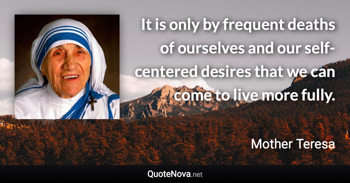 It is only by frequent deaths of ourselves and our self-centered desires that we can come to live more fully. - Mother Teresa quote