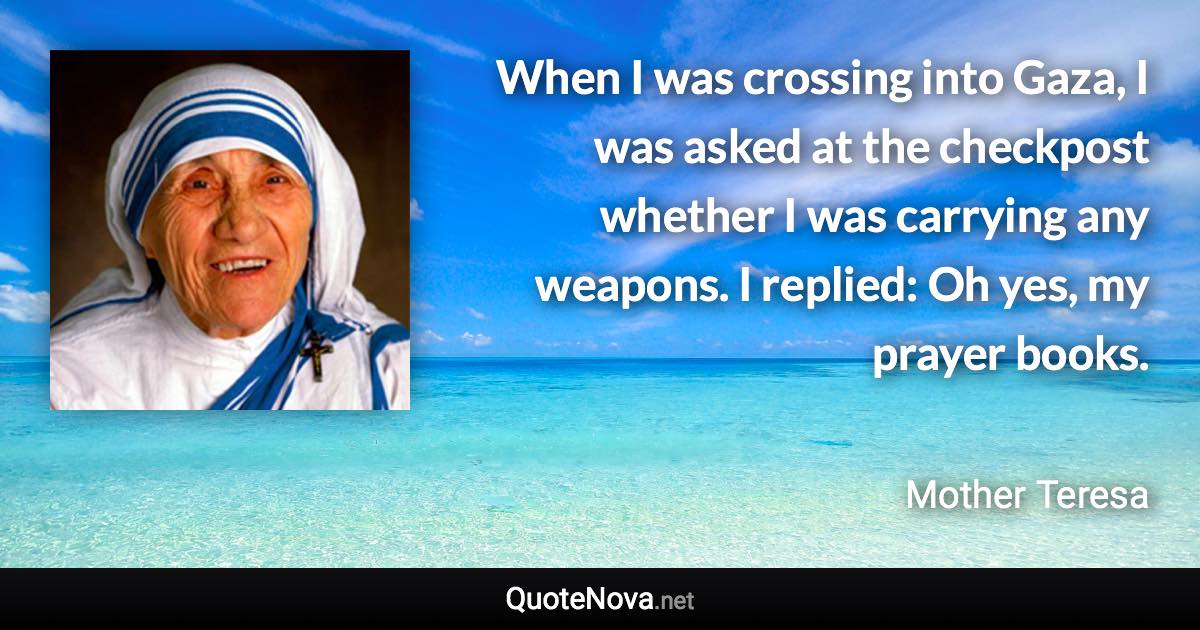 When I was crossing into Gaza, I was asked at the checkpost whether I was carrying any weapons. I replied: Oh yes, my prayer books. - Mother Teresa quote