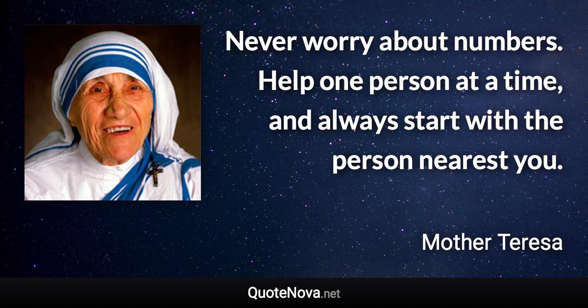 Never worry about numbers. Help one person at a time, and always start with the person nearest you. - Mother Teresa quote