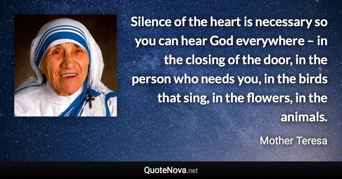 Silence of the heart is necessary so you can hear God everywhere – in the closing of the door, in the person who needs you, in the birds that sing, in the flowers, in the animals. - Mother Teresa quote