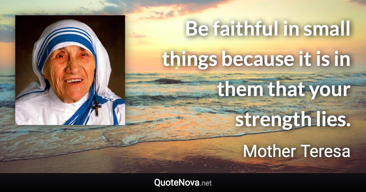 Be faithful in small things because it is in them that your strength lies. - Mother Teresa quote
