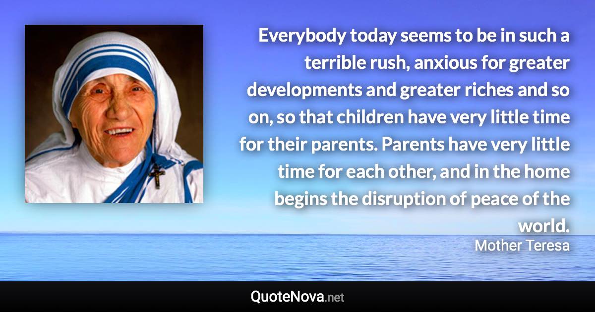 Everybody today seems to be in such a terrible rush, anxious for greater developments and greater riches and so on, so that children have very little time for their parents. Parents have very little time for each other, and in the home begins the disruption of peace of the world. - Mother Teresa quote