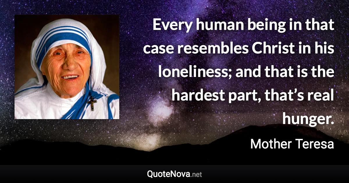 Every human being in that case resembles Christ in his loneliness; and that is the hardest part, that’s real hunger. - Mother Teresa quote