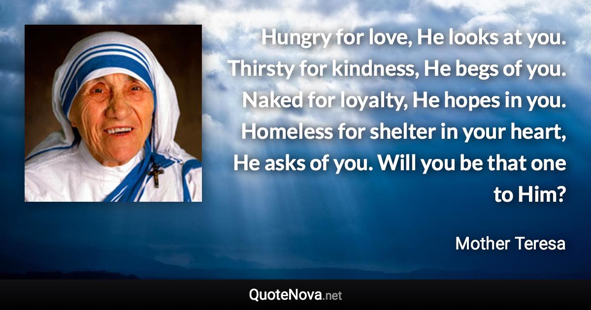 Hungry for love, He looks at you. Thirsty for kindness, He begs of you. Naked for loyalty, He hopes in you. Homeless for shelter in your heart, He asks of you. Will you be that one to Him? - Mother Teresa quote