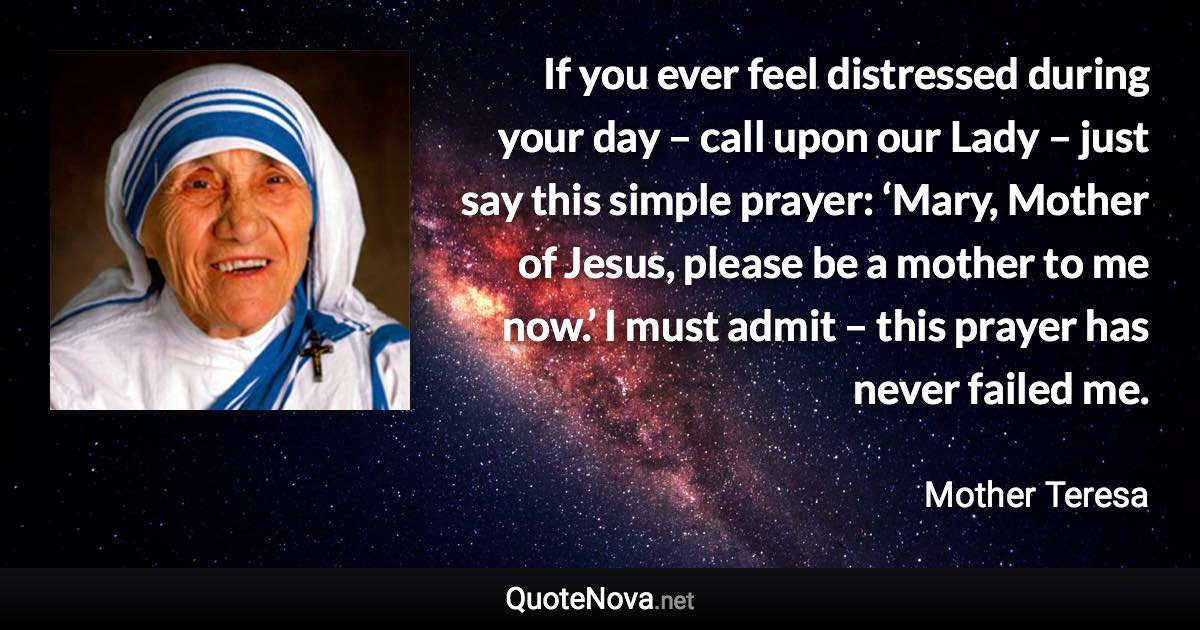 If you ever feel distressed during your day – call upon our Lady – just say this simple prayer: ‘Mary, Mother of Jesus, please be a mother to me now.’ I must admit – this prayer has never failed me. - Mother Teresa quote