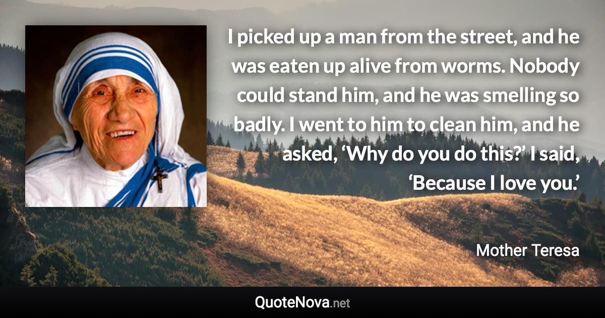 I picked up a man from the street, and he was eaten up alive from worms. Nobody could stand him, and he was smelling so badly. I went to him to clean him, and he asked, ‘Why do you do this?’ I said, ‘Because I love you.’ - Mother Teresa quote