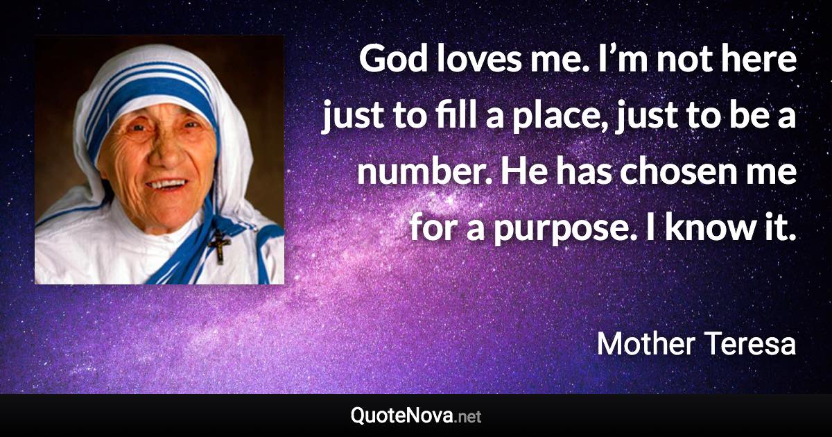 God loves me. I’m not here just to fill a place, just to be a number. He has chosen me for a purpose. I know it. - Mother Teresa quote