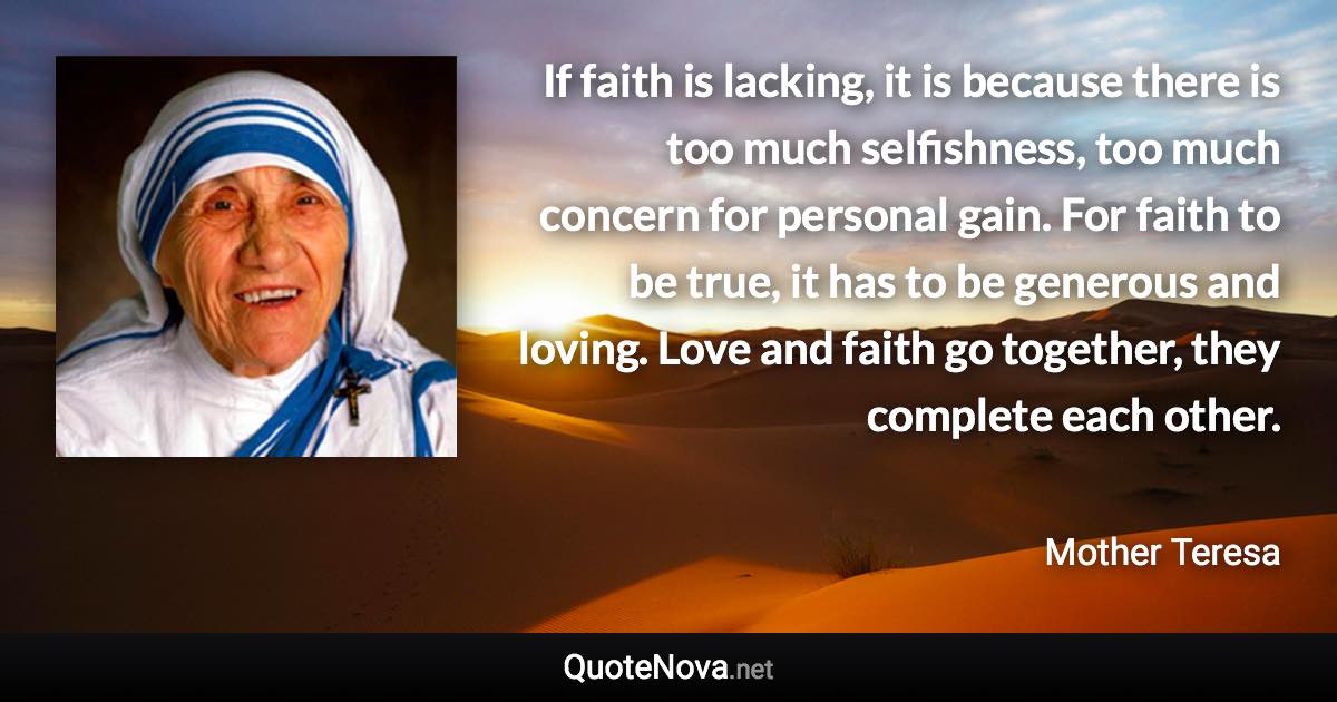 If faith is lacking, it is because there is too much selfishness, too much concern for personal gain. For faith to be true, it has to be generous and loving. Love and faith go together, they complete each other. - Mother Teresa quote