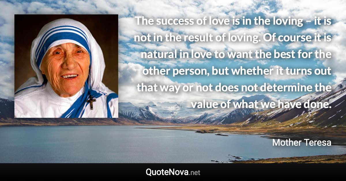 The success of love is in the loving – it is not in the result of loving. Of course it is natural in love to want the best for the other person, but whether it turns out that way or not does not determine the value of what we have done. - Mother Teresa quote