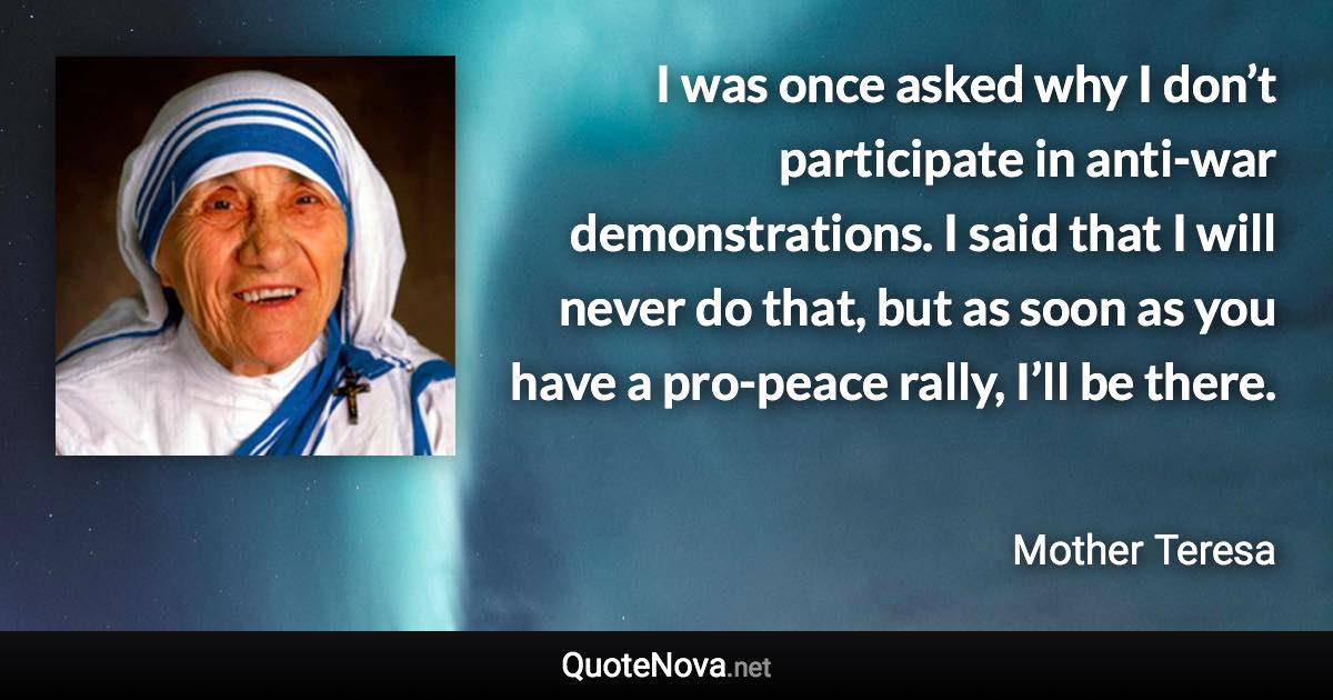 I was once asked why I don’t participate in anti-war demonstrations. I said that I will never do that, but as soon as you have a pro-peace rally, I’ll be there. - Mother Teresa quote