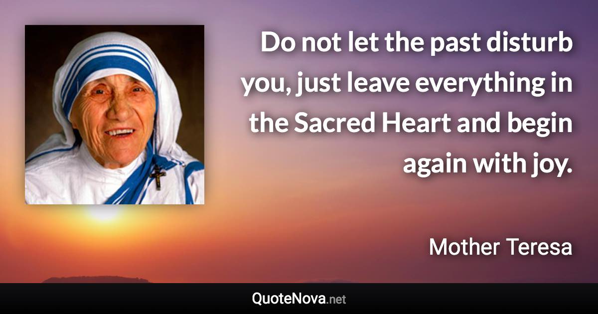 Do not let the past disturb you, just leave everything in the Sacred Heart and begin again with joy. - Mother Teresa quote