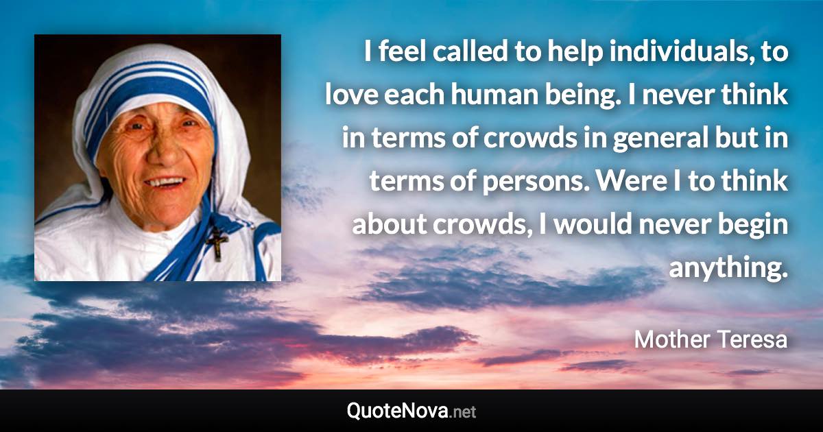 I feel called to help individuals, to love each human being. I never think in terms of crowds in general but in terms of persons. Were I to think about crowds, I would never begin anything. - Mother Teresa quote