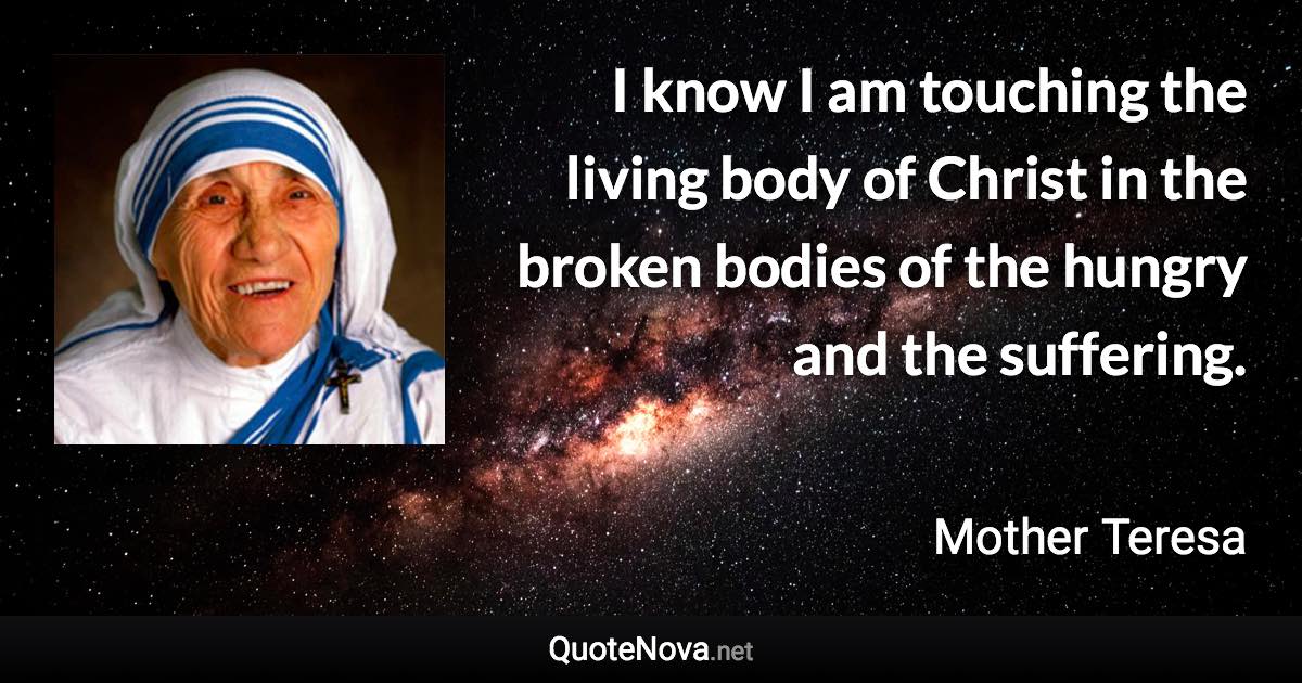 I know I am touching the living body of Christ in the broken bodies of the hungry and the suffering. - Mother Teresa quote